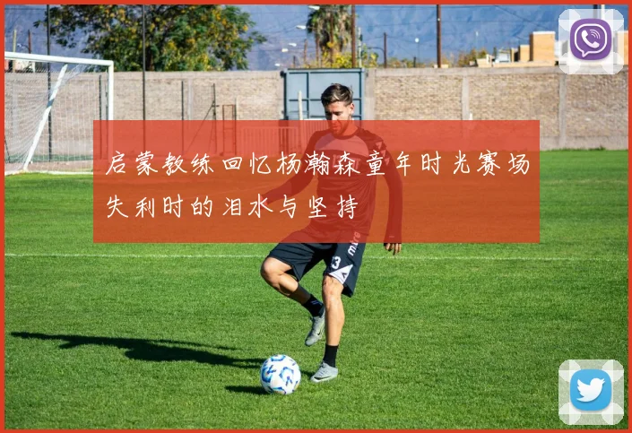 启蒙教练回忆杨瀚森童年时光赛场失利时的泪水与坚持