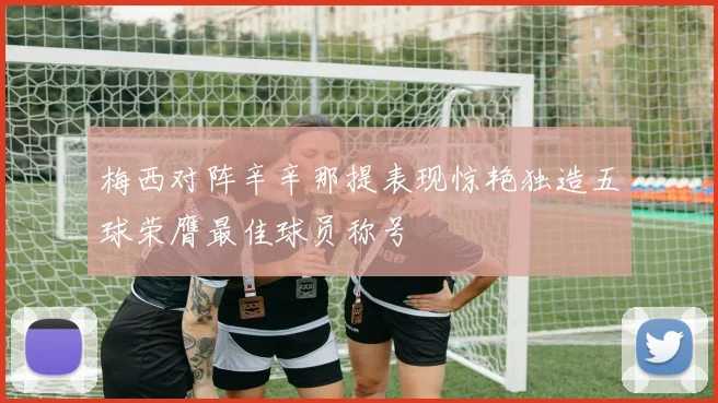 梅西对阵辛辛那提表现惊艳独造五球荣膺最佳球员称号