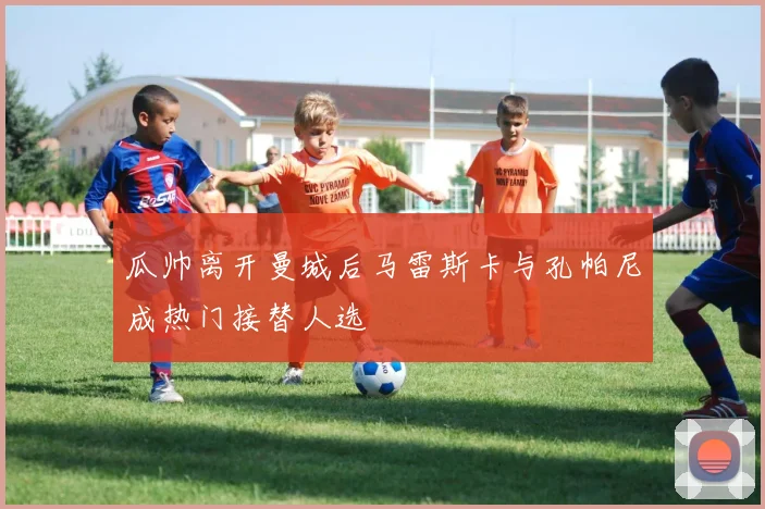 瓜帅离开曼城后马雷斯卡与孔帕尼成热门接替人选