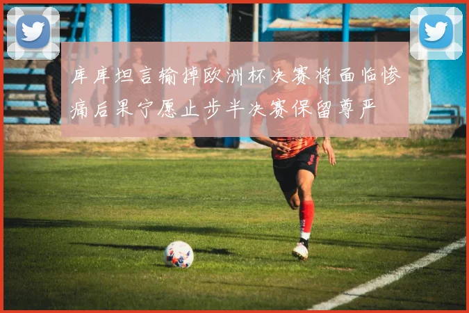 库库坦言输掉欧洲杯决赛将面临惨痛后果宁愿止步半决赛保留尊严