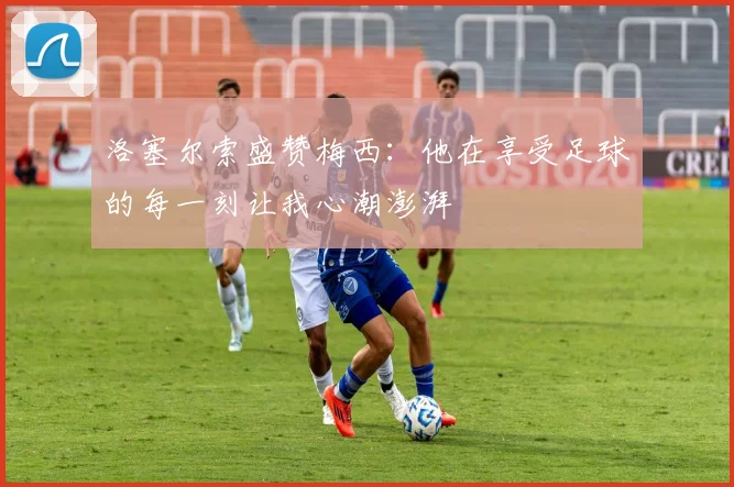 洛塞尔索盛赞梅西:他在享受足球的每一刻让我心潮澎湃