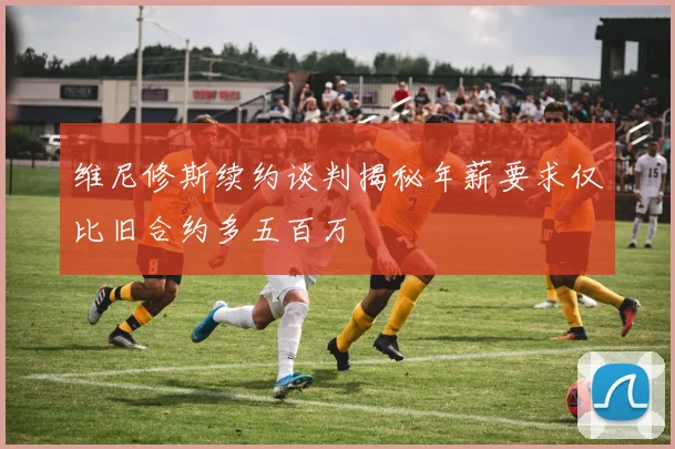 维尼修斯续约谈判揭秘年薪要求仅比旧合约多五百万