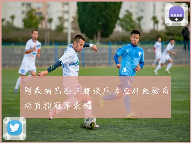 阿森纳巴西三将谈压力应对经验目标直指冠军荣耀