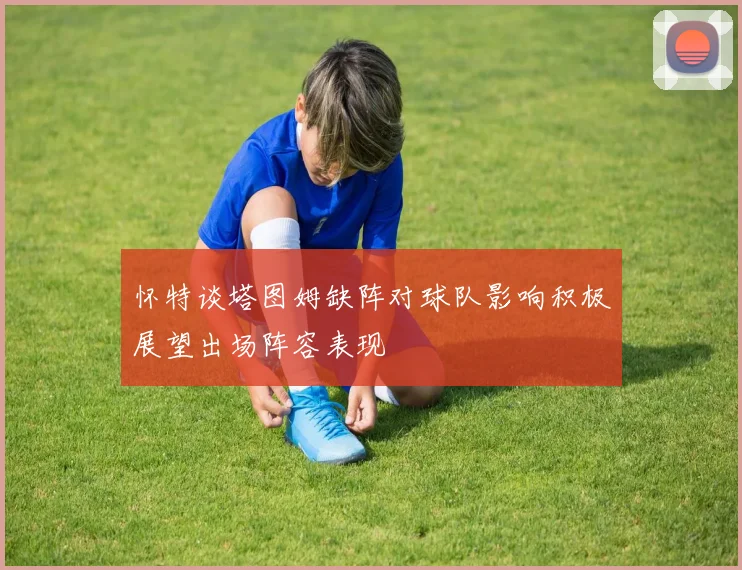 怀特谈塔图姆缺阵对球队影响积极展望出场阵容表现