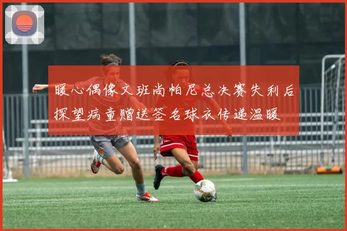 暖心偶像文班尚帕尼总决赛失利后探望病童赠送签名球衣传递温暖