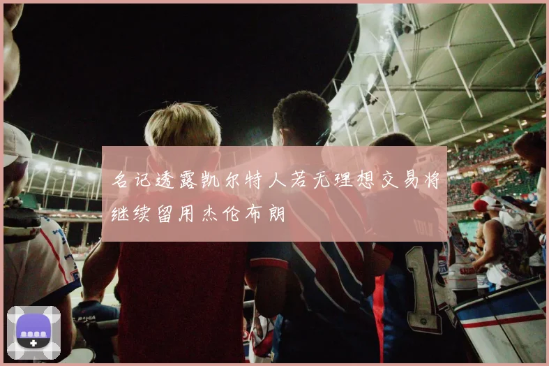 名记透露凯尔特人若无理想交易将继续留用杰伦布朗