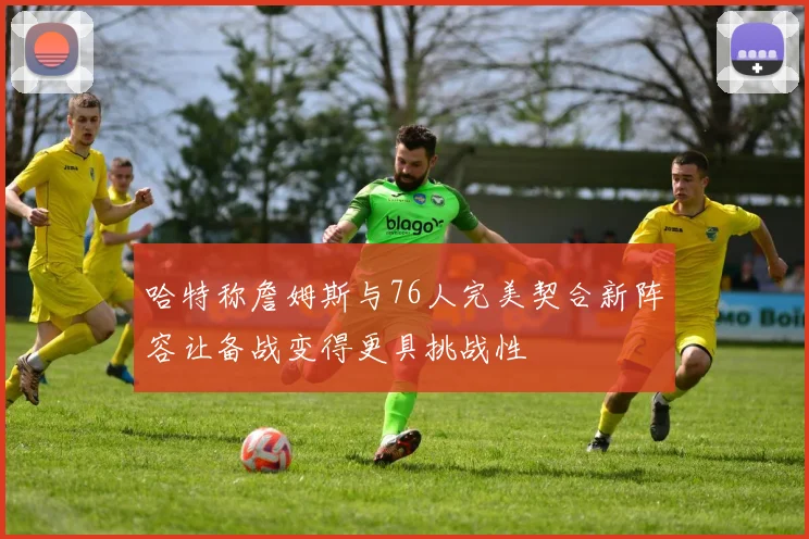 哈特称詹姆斯与76人完美契合新阵容让备战变得更具挑战性
