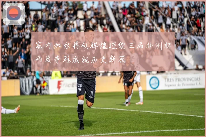 塞内加尔再创辉煌连续三届非洲杯两度夺冠成就历史新篇