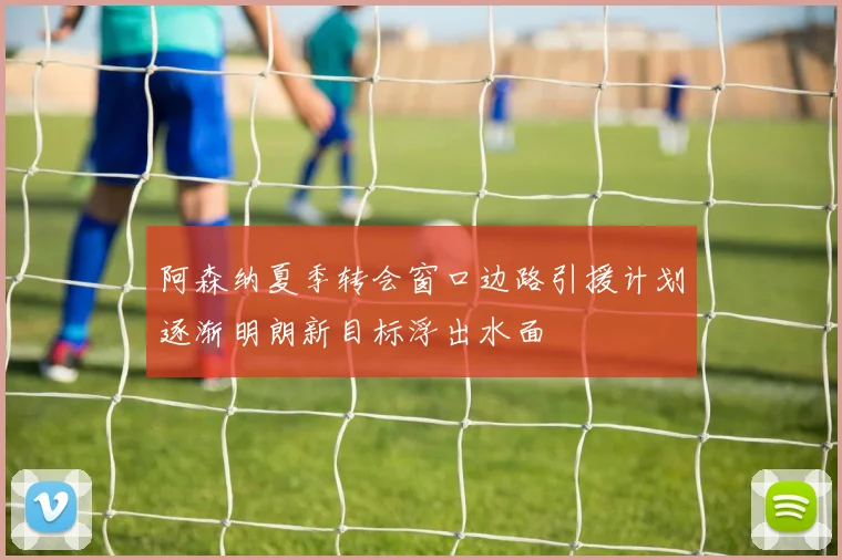 阿森纳夏季转会窗口边路引援计划逐渐明朗新目标浮出水面
