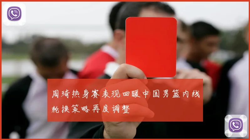 周琦热身赛表现回暖中国男篮内线轮换策略再度调整
