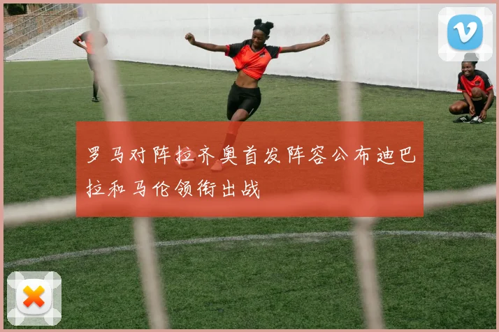 罗马对阵拉齐奥首发阵容公布迪巴拉和马伦领衔出战
