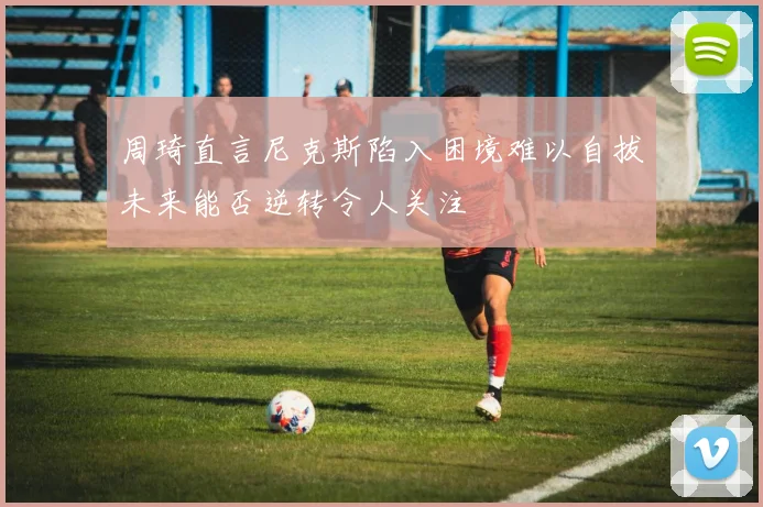 周琦直言尼克斯陷入困境难以自拔未来能否逆转令人关注