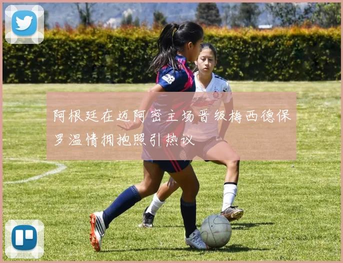 阿根廷在迈阿密主场晋级梅西德保罗温情拥抱照引热议