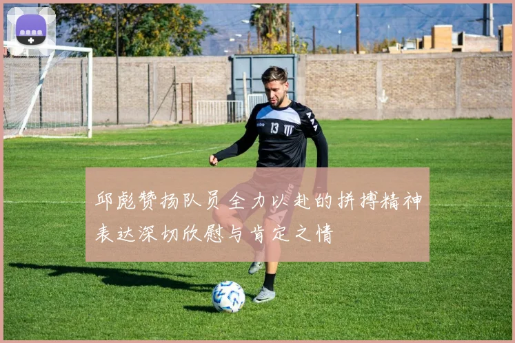 邱彪赞扬队员全力以赴的拼搏精神表达深切欣慰与肯定之情
