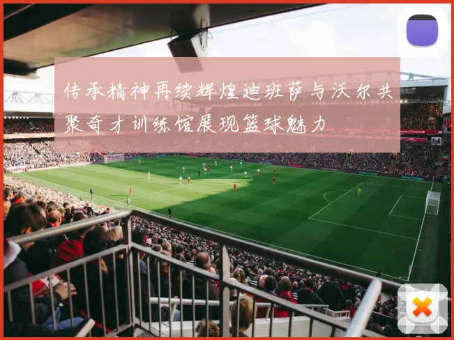 传承精神再续辉煌迪班萨与沃尔共聚奇才训练馆展现篮球魅力