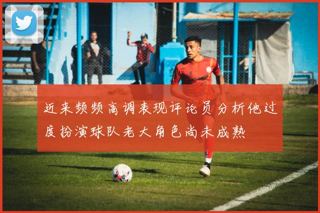 近来频频高调表现评论员分析他过度扮演球队老大角色尚未成熟
