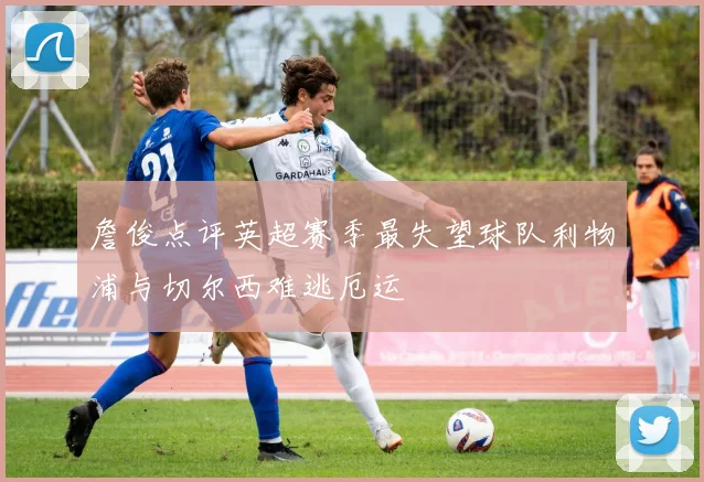 詹俊点评英超赛季最失望球队利物浦与切尔西难逃厄运