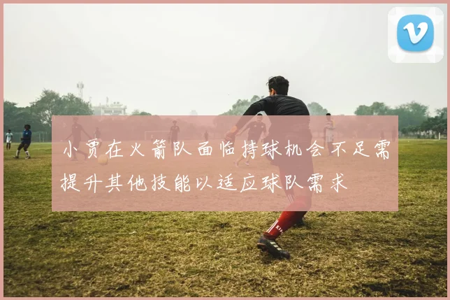 小贾在火箭队面临持球机会不足需提升其他技能以适应球队需求