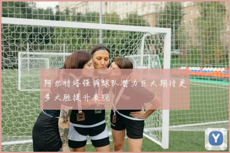 阿尔特塔强调球队潜力巨大期待更多大胜提升表现