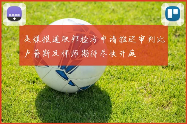美媒报道联邦检方申请推迟审判比卢普斯及律师期待尽快开庭
