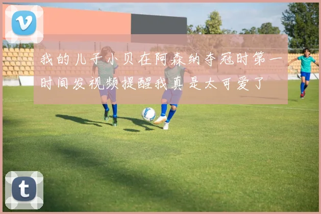 我的儿子小贝在阿森纳夺冠时第一时间发视频提醒我真是太可爱了