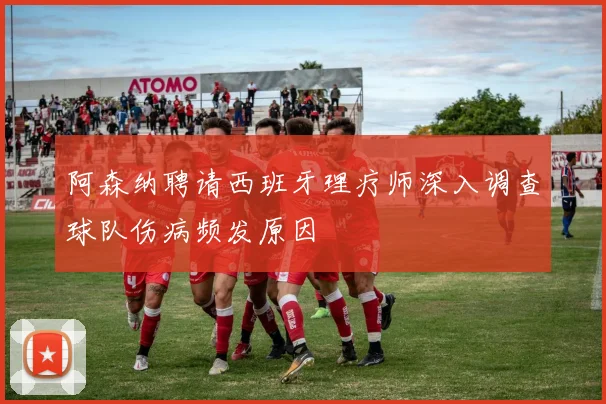 阿森纳聘请西班牙理疗师深入调查球队伤病频发原因