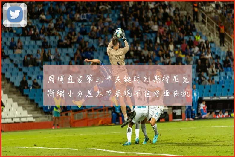 周琦直言第三节关键时刻期待尼克斯缩小分差末节表现不佳将面临挑战