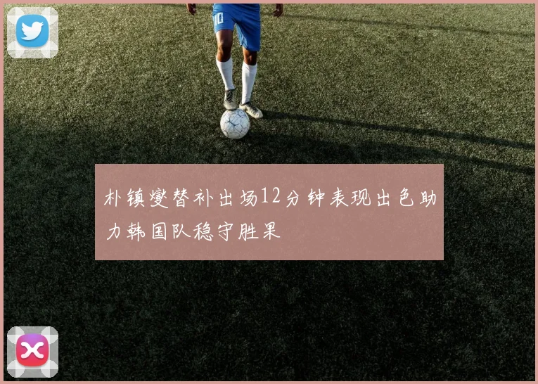 朴镇燮替补出场12分钟表现出色助力韩国队稳守胜果