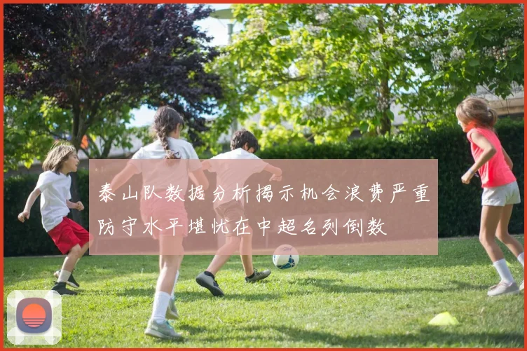 泰山队数据分析揭示机会浪费严重防守水平堪忧在中超名列倒数