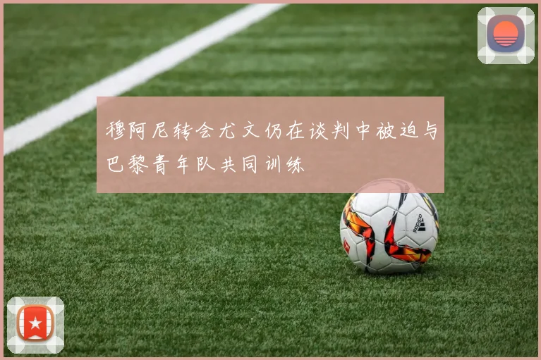 穆阿尼转会尤文仍在谈判中被迫与巴黎青年队共同训练