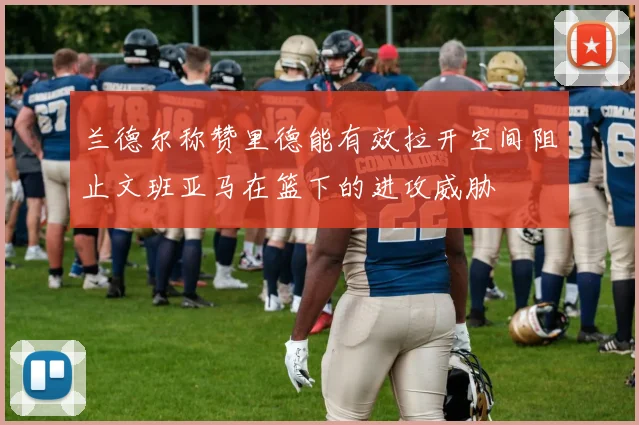 兰德尔称赞里德能有效拉开空间阻止文班亚马在篮下的进攻威胁