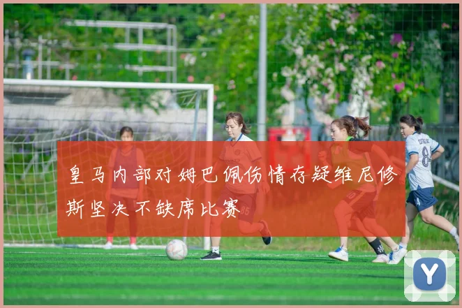 皇马内部对姆巴佩伤情存疑维尼修斯坚决不缺席比赛