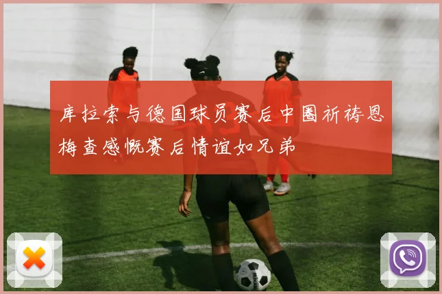库拉索与德国球员赛后中圈祈祷恩梅查感慨赛后情谊如兄弟