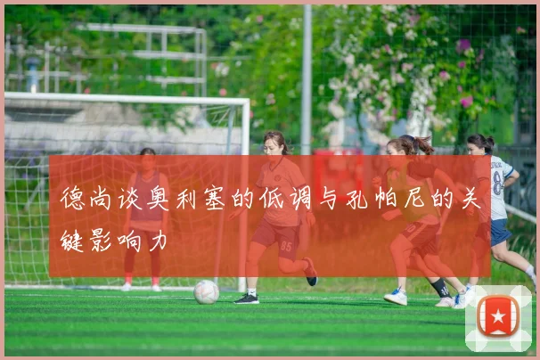 德尚谈奥利塞的低调与孔帕尼的关键影响力