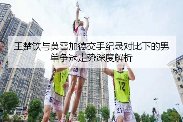 王楚钦与莫雷加德交手纪录对比下的男单争冠走势深度解析